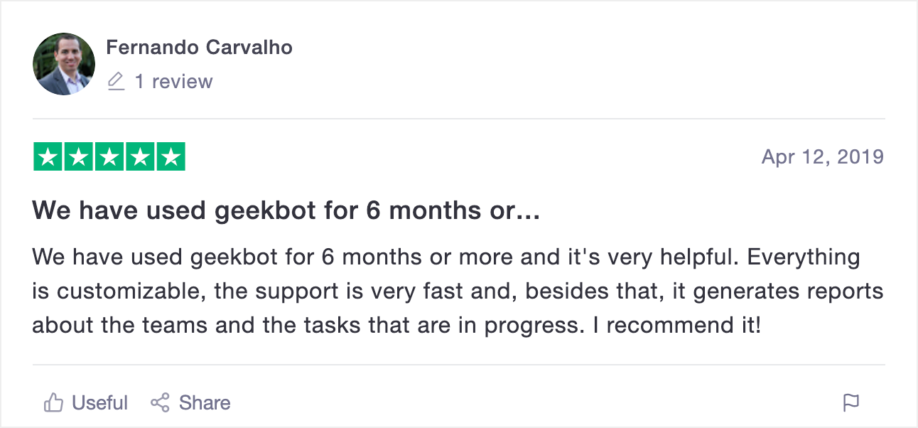 A Geekbot review on Trustpilot: "We have used Geekbot for over 6 months and it's very helpful. Everything is customizable, the support is very fast, and besides that, it generates reports about the teams and the tasks that are in progress. I recommend it!"