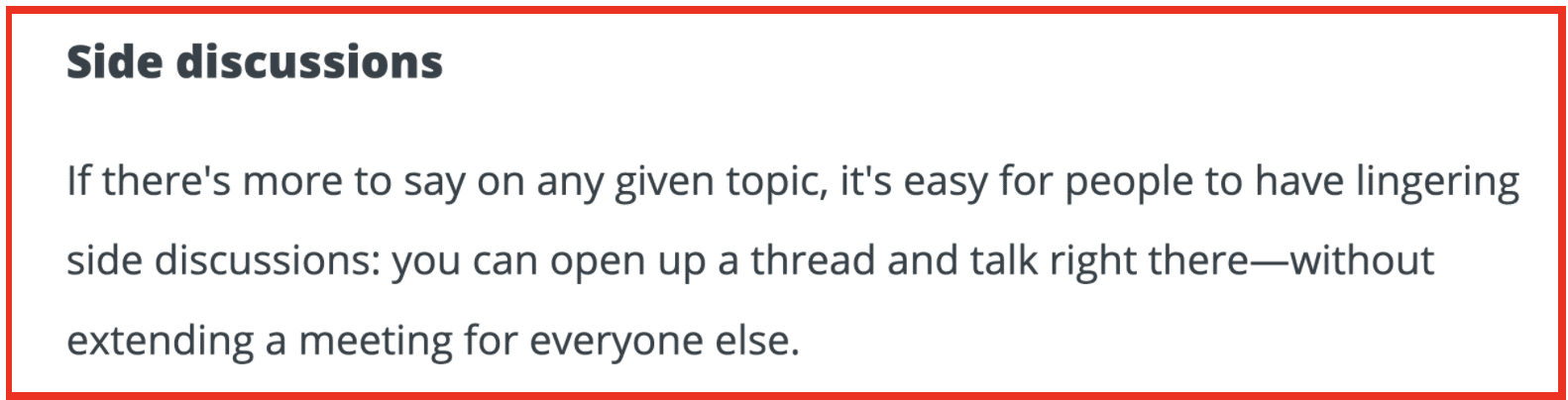 Side discussions: If there's more to say on any given topic, it's easy for people to have lingering side discussions: you can open up a thread and talk right there--without extending a meeting for everyone else.