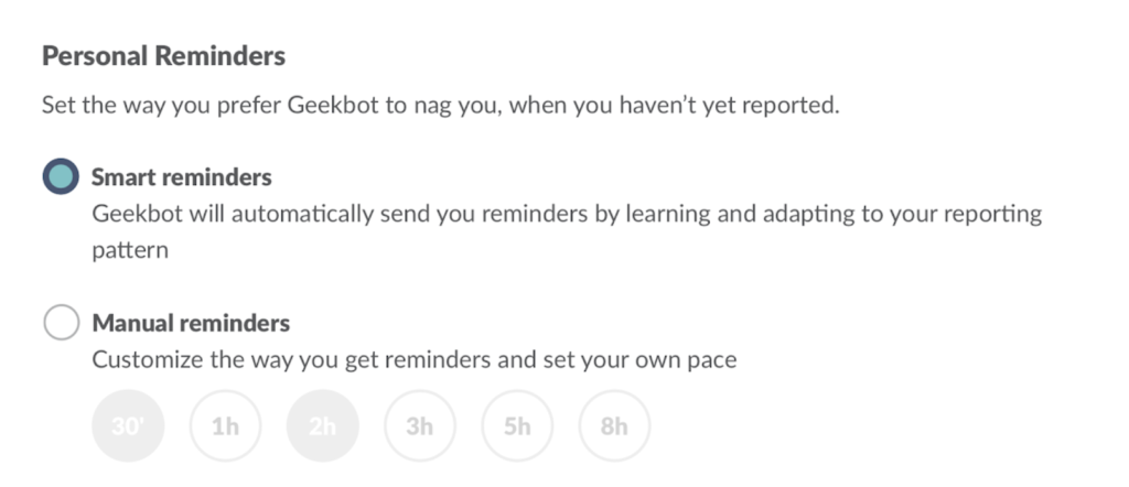 Personal Reminders: Smart reminders (Geekbot will automatically send you reminders by learning and adapting to your reporting) or Manual reminders (Customize the way you get reminders and set your own pace)